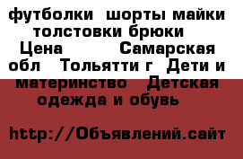 футболки ,шорты,майки,толстовки брюки  › Цена ­ 100 - Самарская обл., Тольятти г. Дети и материнство » Детская одежда и обувь   